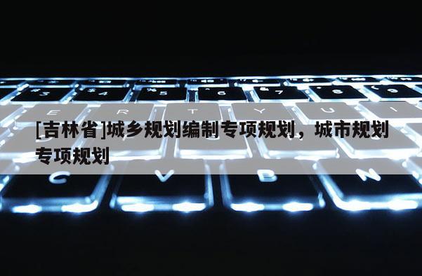 [吉林省]城鄉(xiāng)規(guī)劃編制專項(xiàng)規(guī)劃，城市規(guī)劃專項(xiàng)規(guī)劃