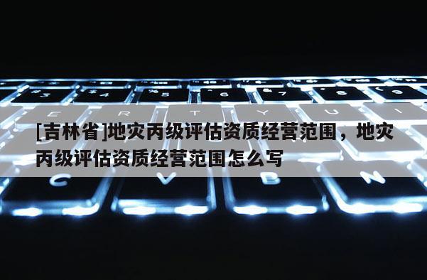 [吉林省]地災丙級評估資質經營范圍，地災丙級評估資質經營范圍怎么寫