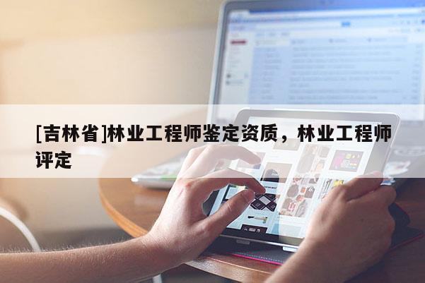 [吉林省]林業工程師鑒定資質，林業工程師評定