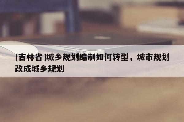 [吉林省]城鄉(xiāng)規(guī)劃編制如何轉型，城市規(guī)劃改成城鄉(xiāng)規(guī)劃