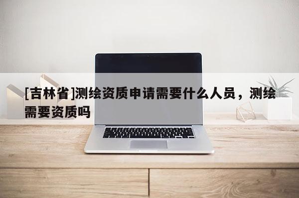 [吉林省]測繪資質申請需要什么人員，測繪需要資質嗎