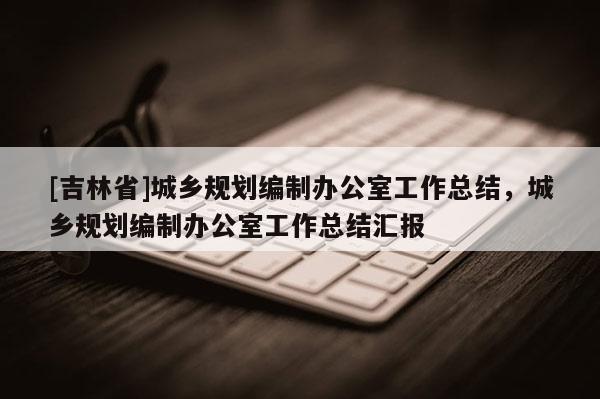 [吉林省]城鄉(xiāng)規(guī)劃編制辦公室工作總結(jié)，城鄉(xiāng)規(guī)劃編制辦公室工作總結(jié)匯報(bào)