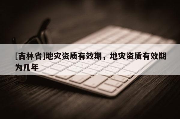 [吉林省]地災資質有效期，地災資質有效期為幾年