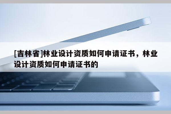 [吉林省]林業設計資質如何申請證書，林業設計資質如何申請證書的