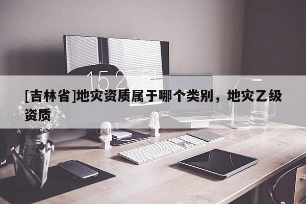 [吉林省]地災資質屬于哪個類別，地災乙級資質