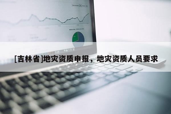 [吉林省]地災(zāi)資質(zhì)申報(bào)，地災(zāi)資質(zhì)人員要求