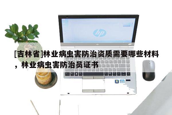 [吉林省]林業病蟲害防治資質需要哪些材料，林業病蟲害防治員證書
