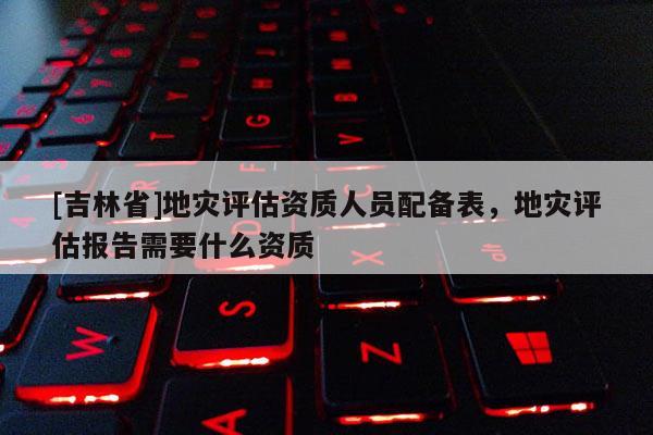 [吉林省]地災評估資質人員配備表，地災評估報告需要什么資質