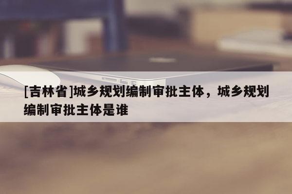 [吉林省]城鄉規劃編制審批主體，城鄉規劃編制審批主體是誰