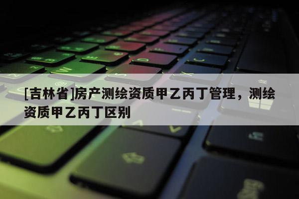 [吉林省]房產測繪資質甲乙丙丁管理，測繪資質甲乙丙丁區別