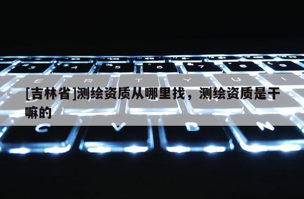 [吉林省]測繪資質(zhì)從哪里找，測繪資質(zhì)是干嘛的