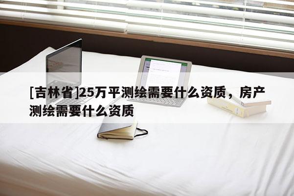 [吉林省]25萬平測繪需要什么資質，房產測繪需要什么資質