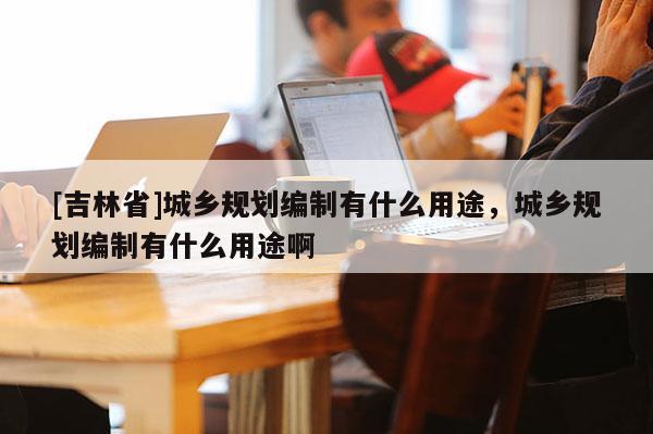 [吉林省]城鄉規劃編制有什么用途，城鄉規劃編制有什么用途啊