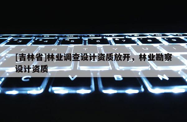 [吉林省]林業調查設計資質放開，林業勘察設計資質