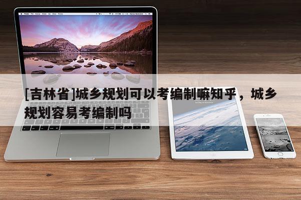 [吉林省]城鄉規劃可以考編制嘛知乎，城鄉規劃容易考編制嗎