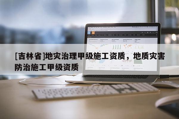 [吉林省]地災治理甲級施工資質，地質災害防治施工甲級資質