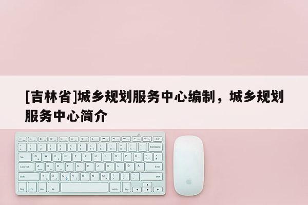 [吉林省]城鄉規劃服務中心編制，城鄉規劃服務中心簡介