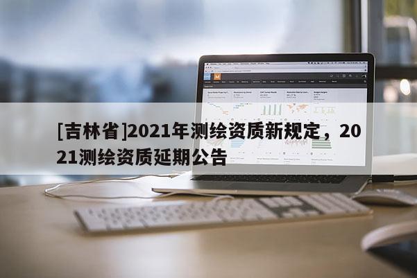 [吉林省]2021年測繪資質新規定，2021測繪資質延期公告