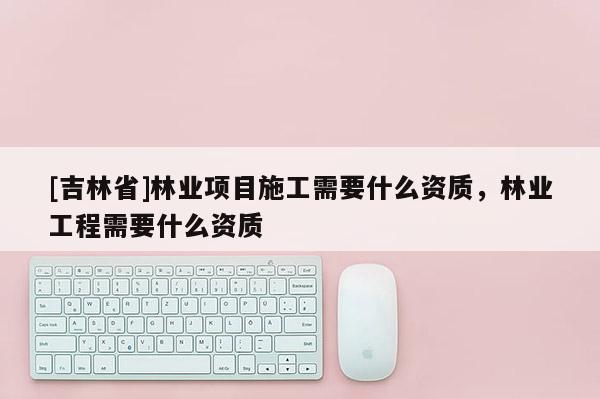 [吉林省]林業(yè)項(xiàng)目施工需要什么資質(zhì)，林業(yè)工程需要什么資質(zhì)