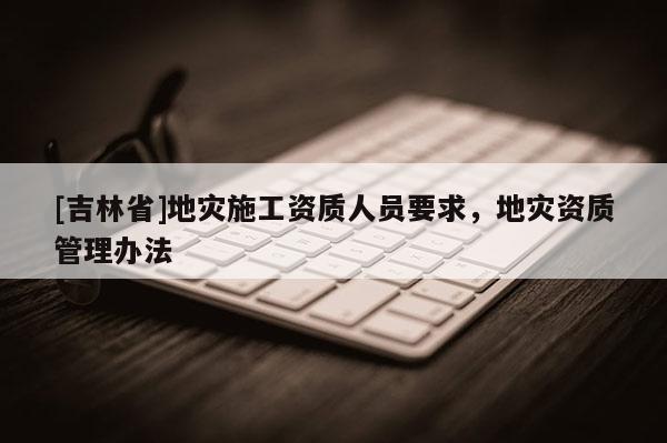 [吉林省]地災施工資質人員要求，地災資質管理辦法