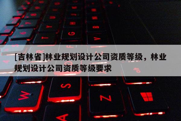 [吉林省]林業規劃設計公司資質等級，林業規劃設計公司資質等級要求