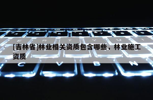 [吉林省]林業相關資質包含哪些，林業施工資質