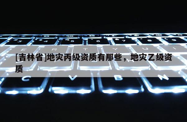 [吉林省]地災丙級資質有那些，地災乙級資質