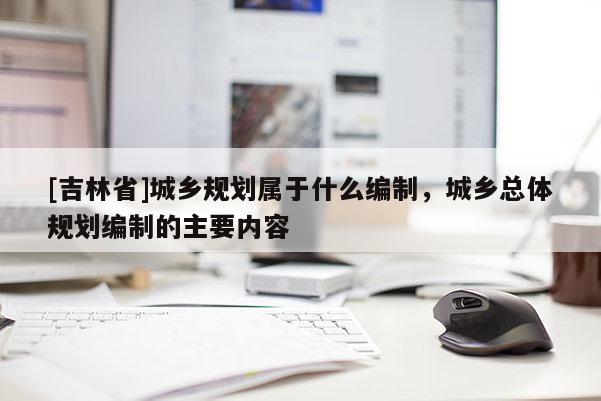 [吉林省]城鄉規劃屬于什么編制，城鄉總體規劃編制的主要內容