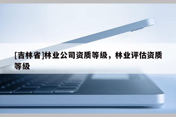 [吉林省]林業公司資質等級，林業評估資質等級
