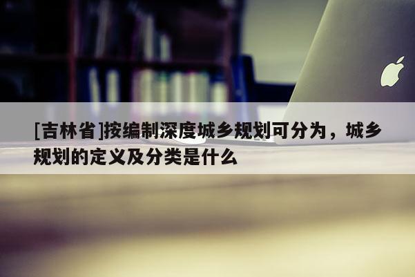 [吉林省]按編制深度城鄉規劃可分為，城鄉規劃的定義及分類是什么