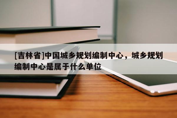[吉林省]中國城鄉規劃編制中心，城鄉規劃編制中心是屬于什么單位
