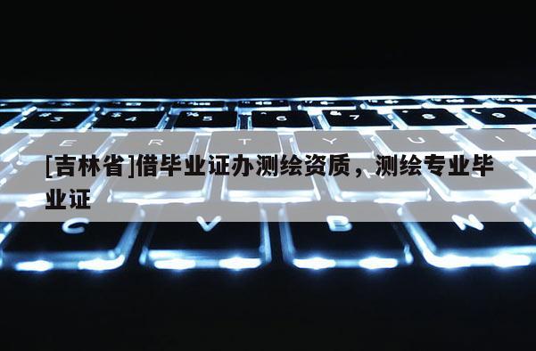 [吉林省]借畢業證辦測繪資質，測繪專業畢業證