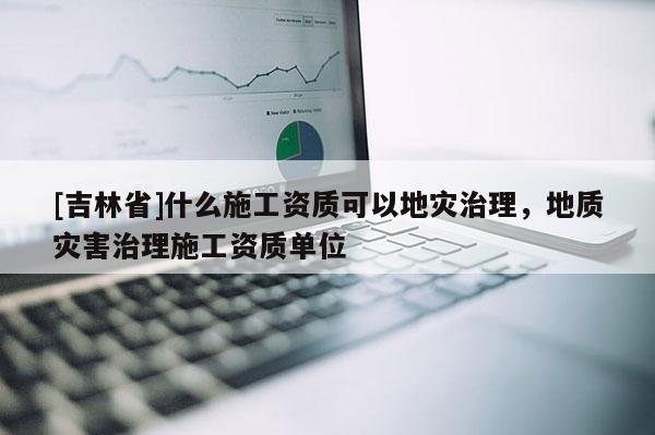 [吉林省]什么施工資質(zhì)可以地災(zāi)治理，地質(zhì)災(zāi)害治理施工資質(zhì)單位