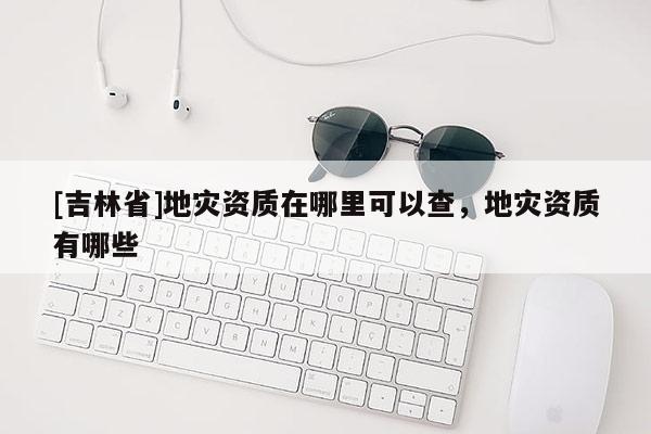 [吉林省]地災資質(zhì)在哪里可以查，地災資質(zhì)有哪些