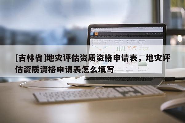 [吉林省]地災(zāi)評估資質(zhì)資格申請表，地災(zāi)評估資質(zhì)資格申請表怎么填寫