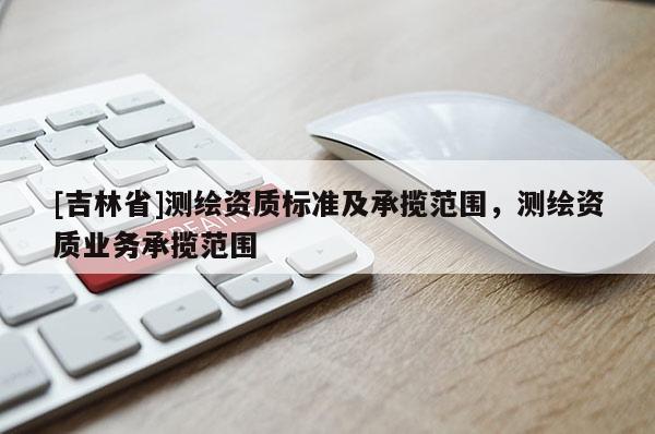 [吉林省]測繪資質標準及承攬范圍，測繪資質業務承攬范圍