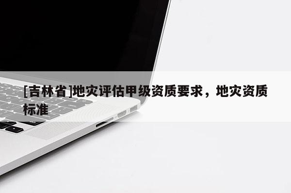 [吉林省]地災(zāi)評估甲級資質(zhì)要求，地災(zāi)資質(zhì)標準