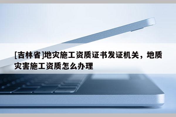 [吉林省]地災(zāi)施工資質(zhì)證書發(fā)證機關(guān)，地質(zhì)災(zāi)害施工資質(zhì)怎么辦理