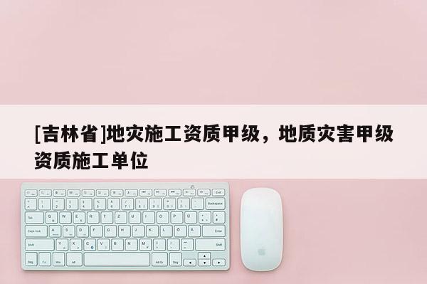 [吉林省]地災施工資質甲級，地質災害甲級資質施工單位