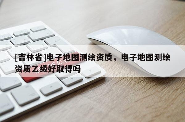 [吉林省]電子地圖測繪資質，電子地圖測繪資質乙級好取得嗎