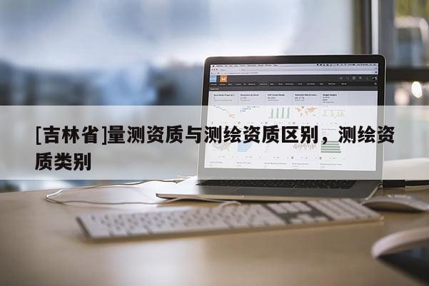 [吉林省]量測資質與測繪資質區別，測繪資質類別