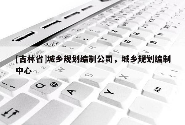 [吉林省]城鄉(xiāng)規(guī)劃編制公司，城鄉(xiāng)規(guī)劃編制中心