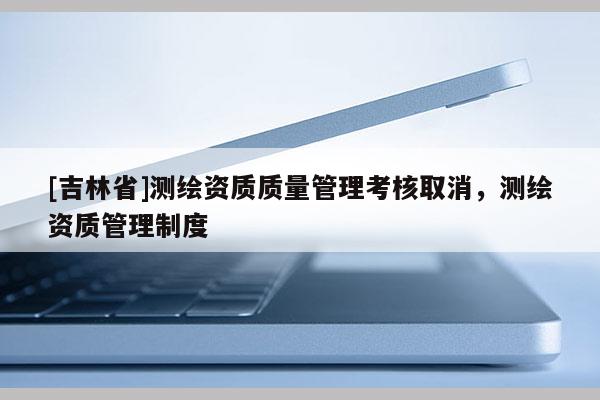 [吉林省]測(cè)繪資質(zhì)質(zhì)量管理考核取消，測(cè)繪資質(zhì)管理制度