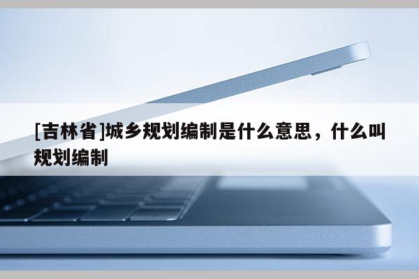 [吉林省]城鄉規劃編制是什么意思，什么叫規劃編制
