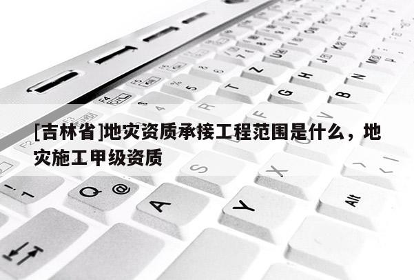 [吉林省]地災資質承接工程范圍是什么，地災施工甲級資質