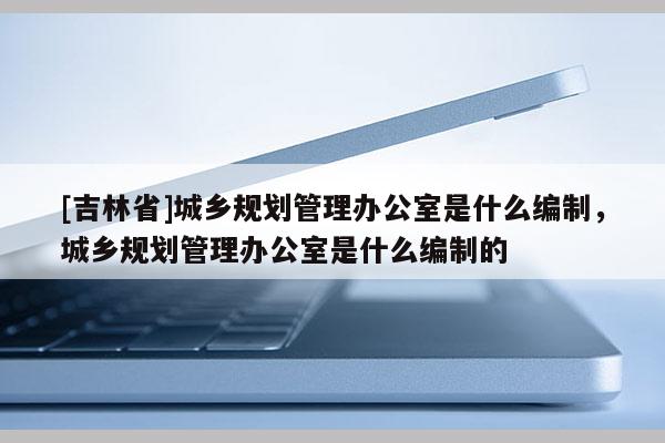 [吉林省]城鄉規劃管理辦公室是什么編制，城鄉規劃管理辦公室是什么編制的