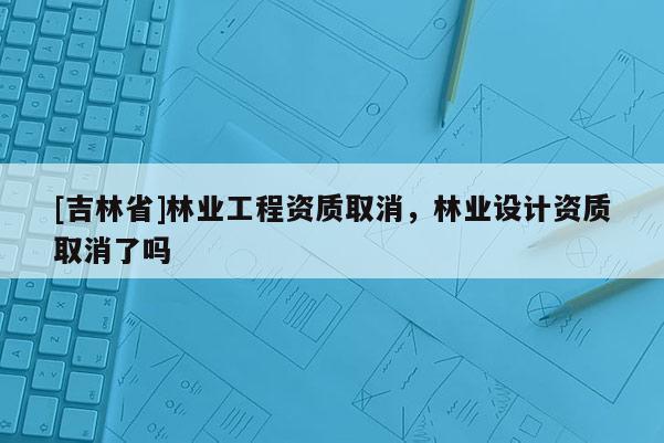 [吉林省]林業(yè)工程資質(zhì)取消，林業(yè)設(shè)計資質(zhì)取消了嗎