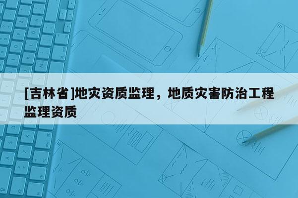 [吉林省]地災資質監理，地質災害防治工程監理資質