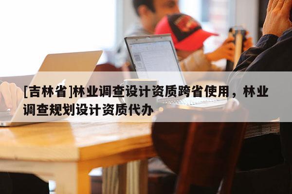 [吉林省]林業調查設計資質跨省使用，林業調查規劃設計資質代辦