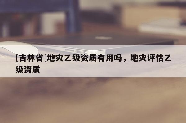 [吉林省]地災乙級資質有用嗎，地災評估乙級資質
